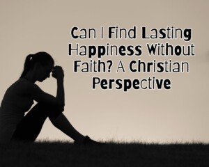Can I Find Lasting Happiness Without Faith? A Christian Perspective
